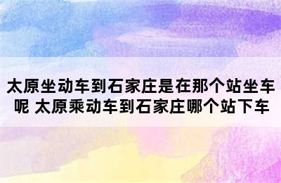 太原坐动车到石家庄是在那个站坐车呢 太原乘动车到石家庄哪个站下车